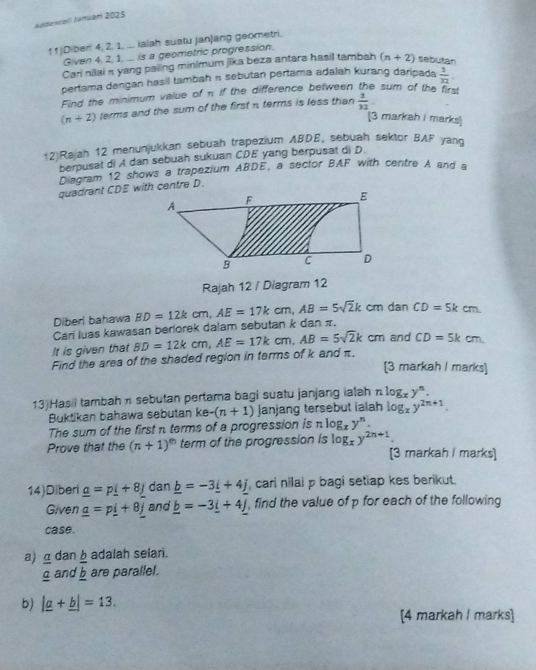 Addekcall Januari 2025
11 Diber 4, 2, 1, ... ialah suatu janjang geometri.
Given 4, 2, 1 ... is a geometric progression.
Cari nilai π yang paling minimum jika beza antara hasil tambah (n+2) sebutan
pertama dengan hasil tambah n sebutan pertama adalah kurang daripada  3/32 .
Find the minimum value of π if the difference between the sum of the first
(n+2) terms and the sum of the first π terms is less than  3/32 
[3 markah I marks]
12)Rajah 12 menunjukkan sebuah trapezium ABDE, sebuah sektor BAF yang
berpusat di A dan sebuah sukuan CDE yang berpusat di D.
Diagram 12 shows a trapezium ABDE, a sector BAF with centre A and a
quadrant CDE with centre D.
Rajah 12 / Diagram 12
Diberl bahawa
Cari luas kawasan berlorek dalam sebutan k dan π. BD=12kcm,AE=17kcm,AB=5sqrt(2)k cm dan CD=5kcm
It is given that BD=12kcm,AE=17kcm,AB=5sqrt(2)k cm and CD=5kcm
Find the area of the shaded region in terms of k and π.
[3 markah I marks]
13)Has i tambah n sebutan pertama bagi suatu janjang ialah nlog _xy^n.
Buktikan bahawa sebutan ke -(n+1) Janjang tersebut ialah log _xy^(2n+1).
The sum of the first n terms of a progression is log _xy^n.
Prove that the (n+1)^th term of the progression is log _xy^(2n+1)
[3 markah I marks]
14)Diberi _ a=p_ i+8_ j dan _ b=-3_ i+4_ j , cari nilal p bagi setiap kes berikut.
Given _ a=p_ i+8j and _ b=-3_ i+4_ j , find the value of p for each of the following
case.
adalah selari.
a) _ a dan frac b_ b are parallel.
g and
b) |_ a+_ b|=13.
[4 markah I marks]