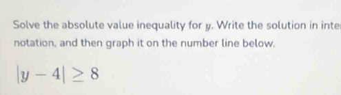 Solve the absolute value inequality for y. Write the solution in inte 
notation, and then graph it on the number line below.
|y-4|≥ 8