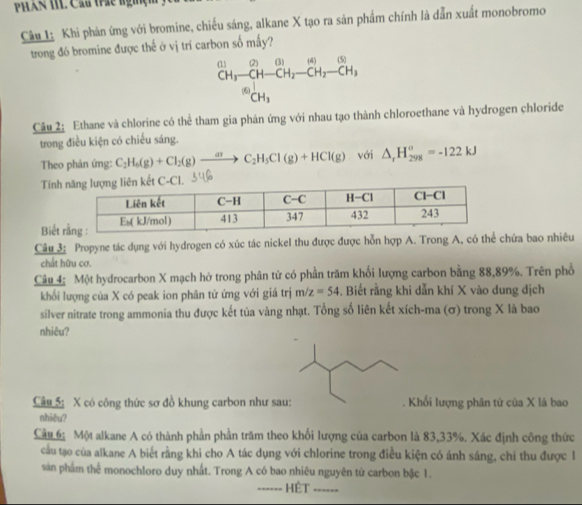 PHLAR IL Cau trác nghện
Câu 1: Khi phản ứng với bromine, chiếu sáng, alkane X tạo ra sản phẩm chính là dẫn xuất monobromo
trong đó bromine được thế ở vị trí carbon số mấy?
beginarrayr (1)12H-CH_3)^(2)CH_2-CH_2-CH_2-CH_3 CH_3endarray 
Câu 2: Ethane và chlorine có thể tham gia phản ứng với nhau tạo thành chloroethane và hydrogen chloride
trong điều kiện có chiếu sáng.
Theo phản ứng: C_2H_6(g)+Cl_2(g)to C_2H_5Cl(g)+HCl(g) với △ _rH_(298)^o=-122kJ
Tính
Biết 
Câu 3: Propyne tác dụng với hydrogen có xúc tác nickel thu được được hỗn hợp A. Trong A, có thể chứa bao nhiêu
chất hữu cơ.
Câu 4: Một hydrocarbon X mạch hở trong phân tử có phần trăm khối lượng carbon bằng 88,89%. Trên phổ
khối lượng của X có peak ion phân từ ứng với giá trị m/z=54. Biết rằng khi dẫn khí X vào dung địch
silver nitrate trong ammonia thu được kết tủa vàng nhạt. Tổng số liên kết xích-ma (σ) trong X là bao
nhiêu?
Câu 5: X có công thức sơ đồ khung carbon như sa . Khối lượng phân tứ của X là bao
nhiêu?
Câu 6 Một alkane A có thành phần phần trăm theo khối lượng của carbon là 83,33%. Xác định công thức
cầu tạo của alkane A biết rằng khi cho A tác dụng với chlorine trong điều kiện có ánh sáng, chi thu được 1
sản phẩm thể monochloro duy nhất. Trong A có bao nhiêu nguyên tứ carbon bậc 1.
_HệT_