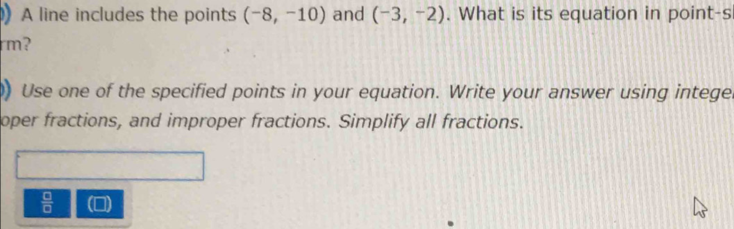 A line includes the points (-8,-10) and (-3,-2). What is its equation in point-s 
rm? 
) Use one of the specified points in your equation. Write your answer using intege 
oper fractions, and improper fractions. Simplify all fractions.
 □ /□   (0)