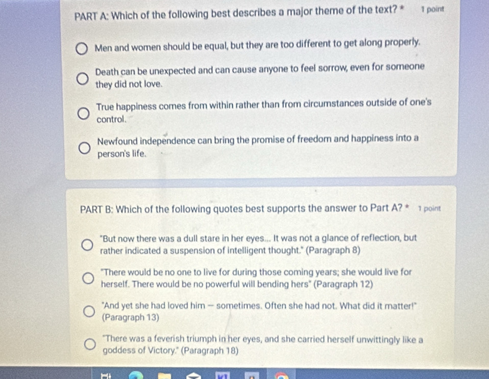 Which of the following best describes a major theme of the text? * 1 point
Men and women should be equal, but they are too different to get along properly.
Death can be unexpected and can cause anyone to feel sorrow, even for someone
they did not love.
True happiness comes from within rather than from circumstances outside of one's
control.
Newfound independence can bring the promise of freedom and happiness into a
person's life.
PART B: Which of the following quotes best supports the answer to Part A? * 1 point
"But now there was a dull stare in her eyes... It was not a glance of reflection, but
rather indicated a suspension of intelligent thought." (Paragraph 8)
"There would be no one to live for during those coming years; she would live for
herself. There would be no powerful will bending hers" (Paragraph 12)
"And yet she had loved him — sometimes. Often she had not. What did it matter!"
(Paragraph 13)
"There was a feverish triumph in her eyes, and she carried herself unwittingly like a
goddess of Victory." (Paragraph 18)