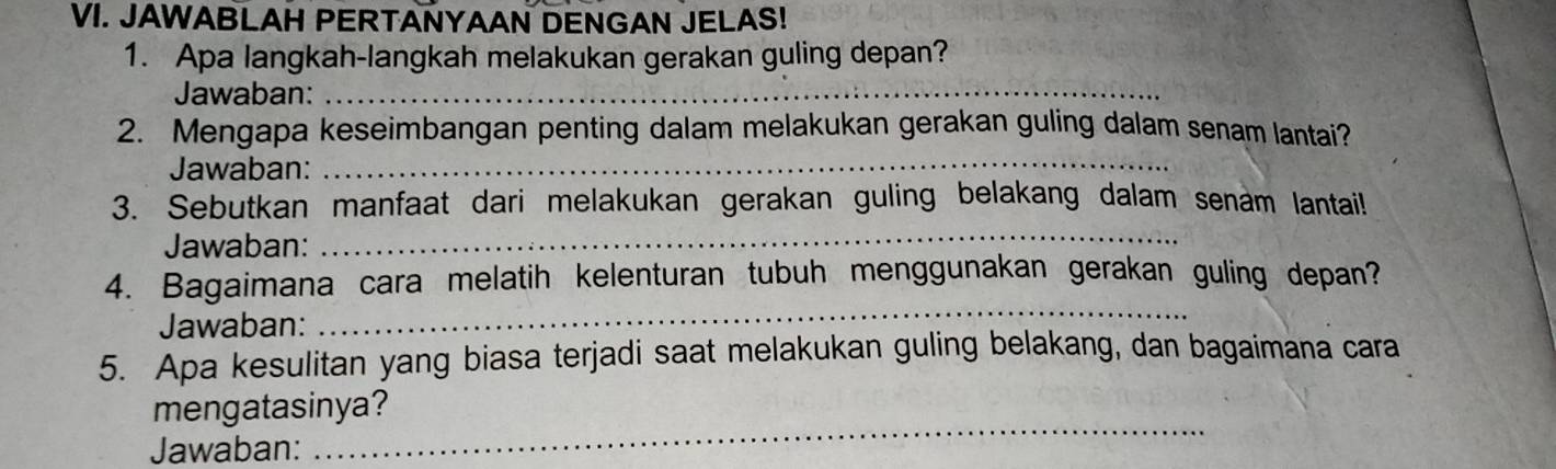 JAWABLAH PERTANYAAN DENGAN JELAS! 
1. Apa langkah-langkah melakukan gerakan guling depan? 
Jawaban:_ 
_ 
2. Mengapa keseimbangan penting dalam melakukan gerakan guling dalam senam lantai? 
Jawaban: 
_ 
3. Sebutkan manfaat dari melakukan gerakan guling belakang dalam senam lantai! 
Jawaban: 
4. Bagaimana cara melatih kelenturan tubuh menggunakan gerakan guling depan? 
Jawaban: 
_ 
5. Apa kesulitan yang biasa terjadi saat melakukan guling belakang, dan bagaimana cara 
mengatasinya? 
Jawaban: 
_