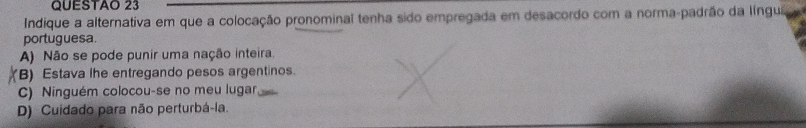 QUESTAO 23
Indique a alternativa em que a colocação pronominal tenha sido empregada em desacordo com a norma-padrão da língua
portuguesa.
A) Não se pode punir uma nação inteira,
B) Estava lhe entregando pesos argentinos.
C) Ninguém colocou-se no meu lugar
D) Cuidado para não perturbá-la.