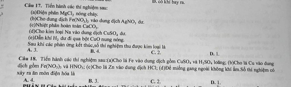 D. có khí bay ra.
Câu 17. Tiến hành các thí nghiệm sau:
(a)Điện phân MgCl_2 nóng chảy.
(b)Cho dung dịch Fe(NO_3)_2 vào dung dịch AgNO_3 du.
(c)Nhiệt phân hoàn toàn CaCO_3. 
(d)Cho kim loại Na vào dung dịch CuSO_4 du.
(e)Dẫn khí H_2 dư đi qua bột CuO nung nóng.
Sau khi các phản ứng kết thúc,số thí nghiệm thu được kim loại là
A. 3. B. 4. C. 2. D. 1.
Câu 18. Tiến hành các thí nghiệm sau:(a)Cho lá Fe vào dung dịch gồm CuSO_4 và H_2SO_4 loãng; (b)Cho lá Cu vào dung
dịch gồm Fe(NO_3)_3 và HNO_3; (c)Cho lá Zn vào dung dịch HCl; (d)Để miếng gang ngoài không khí ẩm.Số thí nghiệm có
xảy ra ăn mòn điện hóa là
A. 4. B. 3. C. 2. D. 1.