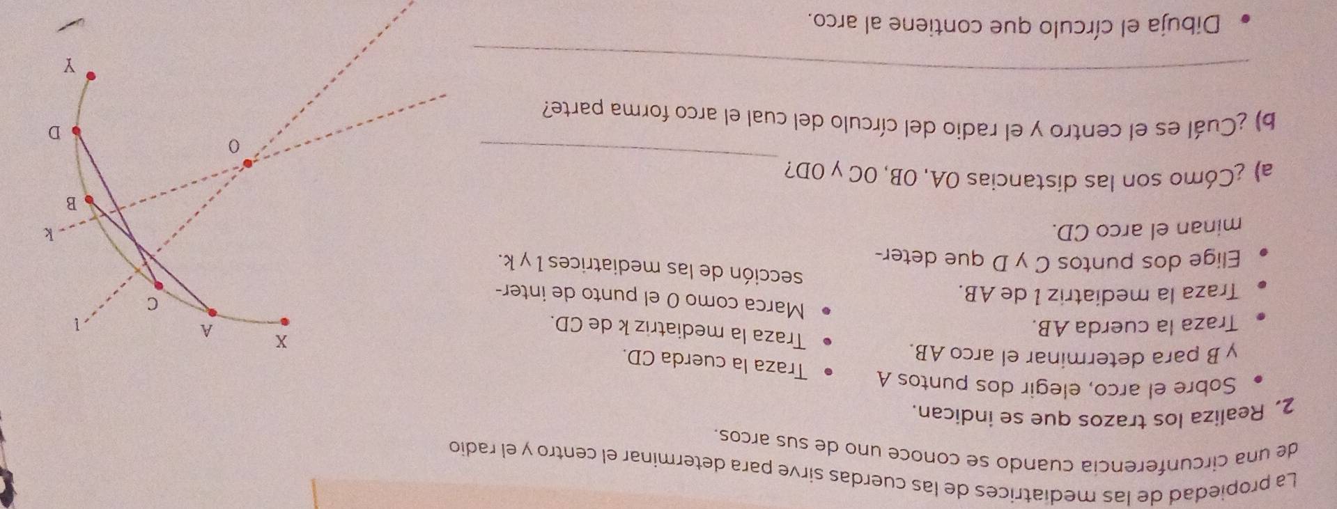 La propiedad de las medíatrices de las cuerdas sirve para determinar el centro y el radio 
de una circunferencia cuando se conoce uno de sus arcos. 
2. Realiza los trazos que se indican. 
Sobre el arco, elegir dos puntos A Traza la cuerda CD.
y B para determinar el arco AB.
x
Traza la mediatriz k de CD. 
Traza la cuerda AB. A
1 
Marca como 0 el punto de inter- 
Traza la mediatriz I de AB.
C
sección de las mediatrices 1 y k. 
Elige dos puntos C y D que deter- 
minan el arco CD. k
B
_ 
a) ¿Cómo son las distancias OA, OB, OC y OD? 
0
D
b) ¿Cuál es el centro y el radio del círculo del cual el arco forma parte? 
_
Y
Dibuja el círculo que contiene al arco.