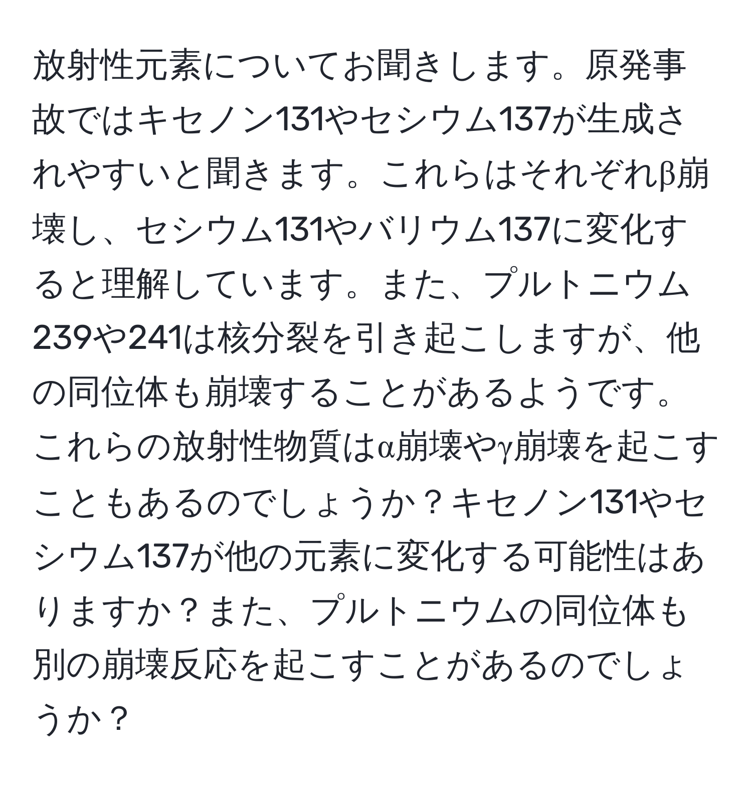 放射性元素についてお聞きします。原発事故ではキセノン131やセシウム137が生成されやすいと聞きます。これらはそれぞれβ崩壊し、セシウム131やバリウム137に変化すると理解しています。また、プルトニウム239や241は核分裂を引き起こしますが、他の同位体も崩壊することがあるようです。これらの放射性物質はα崩壊やγ崩壊を起こすこともあるのでしょうか？キセノン131やセシウム137が他の元素に変化する可能性はありますか？また、プルトニウムの同位体も別の崩壊反応を起こすことがあるのでしょうか？