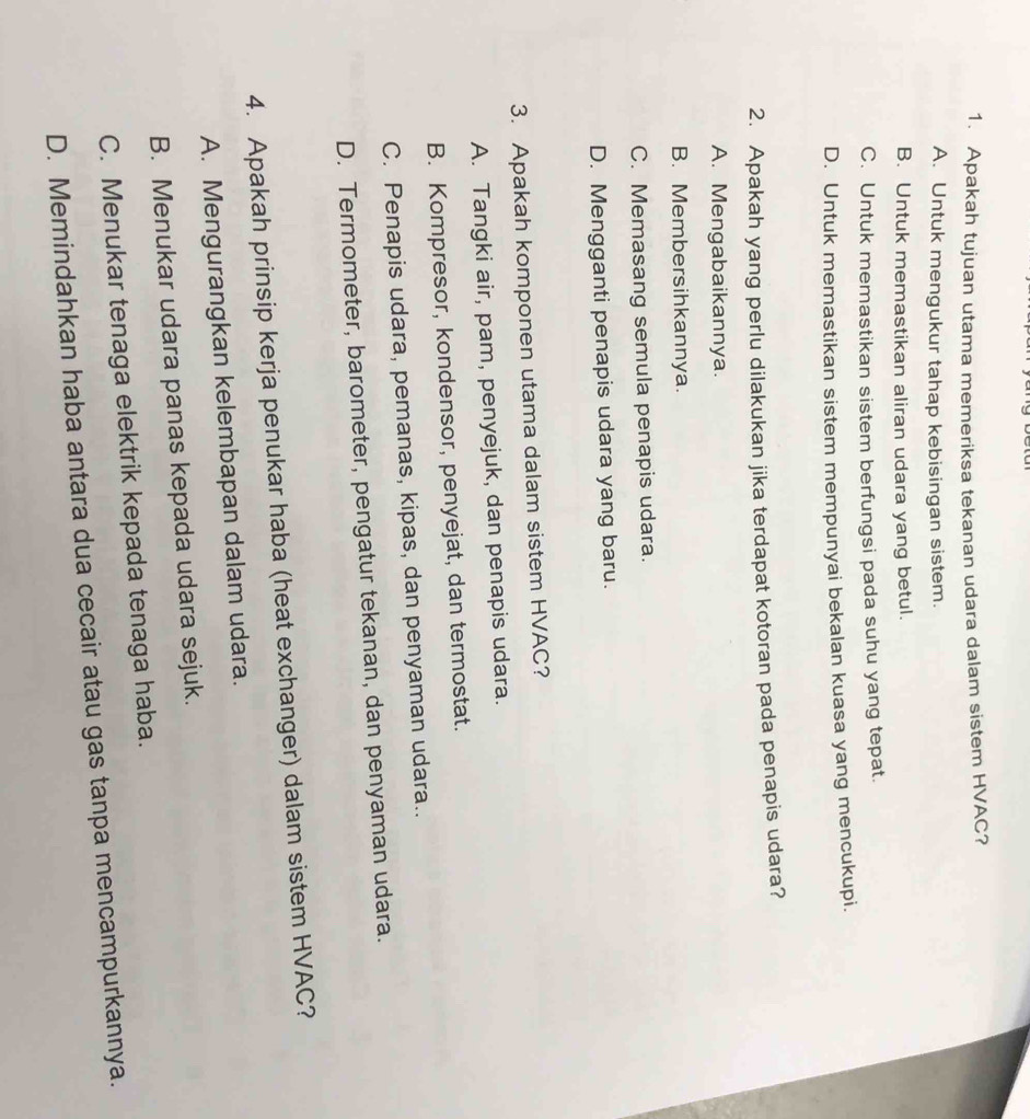 Apakah tujuan utama memeriksa tekanan udara dalam sistem HVAC?
A. Untuk mengukur tahap kebisingan sistem.
B. Untuk memastikan aliran udara yang betul.
C. Untuk memastikan sistem berfungsi pada suhu yang tepat.
D. Untuk memastikan sistem mempunyai bekalan kuasa yang mencukupi.
2. Apakah yang perlu dilakukan jika terdapat kotoran pada penapis udara?
A. Mengabaikannya.
B. Membersihkannya
C. Memasang semula penapis udara.
D. Mengganti penapis udara yang baru.
3. Apakah komponen utama dalam sistem HVAC?
A. Tangki air, pam, penyejuk, dan penapis udara.
B. Kompresor, kondensor, penyejat, dan termostat.
C. Penapis udara, pemanas, kipas, dan penyaman udara..
D. Termometer, barometer, pengatur tekanan, dan penyaman udara.
4. Apakah prinsip kerja penukar haba (heat exchanger) dalam sistem HVAC?
A. Mengurangkan kelembapan dalam udara.
B. Menukar udara panas kepada udara sejuk.
C. Menukar tenaga elektrik kepada tenaga haba.
D. Memindahkan haba antara dua cecair atau gas tanpa mencampurkannya.