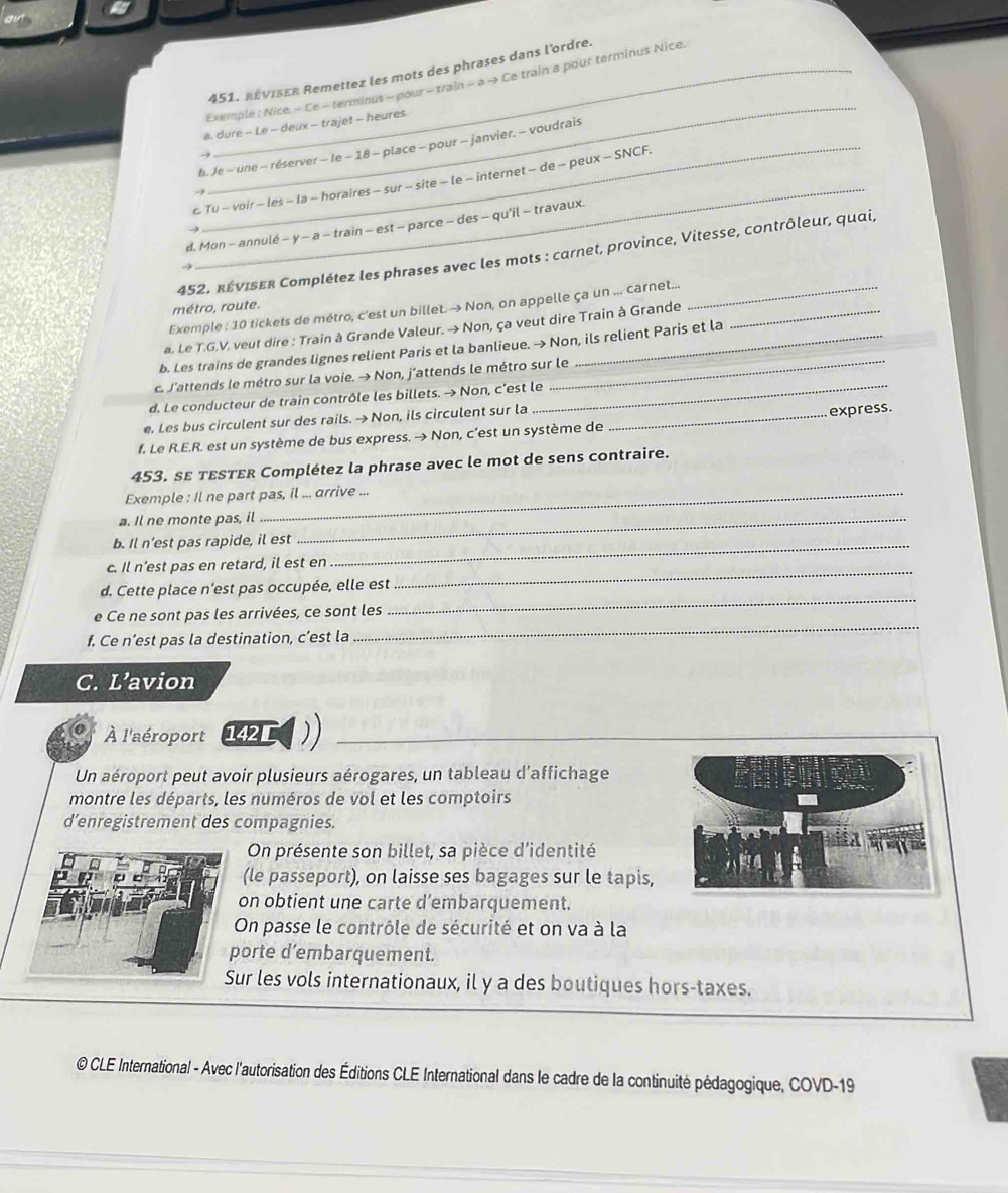 Ce train a pour terminus Nice.
451. RévIser Remettez les mots des phrases dans l'ordre.
_
Exemple : Nice. - Ce - terminus - pour - ti aln -a-1
a. dure - Le - deux - trajet - heures.
b. Je - une - réserver - le - 18 - place - pour - janvier. - voudrais
_
c Tu - voir - les - la - horaires - sur - site - le - internet - de - peux - SNCF.
    
d. Mon - annulé - y ~ a - train - est - parce - des - qu'il - travaux.
452. réviser Complétez les phrases avec les mots : carnet, province, Vitesse, contrôleur, quai,
Exemple : 10 tickets de métro, c'est un billet. → Non, on appelle ça un ... carnet..._
métro, route.
a. Le T.G.V. veut dire : Train à Grande Valeur. →Non, ça veut dire Train à Grande_
b. Les trains de grandes lignes relient Paris et la banlieue. → Non, ils relient Paris et la
c. J'attends le métro sur la voie. → Non, j’attends le métro sur le
d. Le conducteur de train contrôle les billets. → Non, c’est le
e. Les bus circulent sur des rails. → Non, ils circulent sur la_
express.
f. Le R.E.R. est un système de bus express. → Non, c’est un système de
453. sε tεsTεr Complétez la phrase avec le mot de sens contraire.
Exemple : Il ne part pas, il ... arrive ...
a. Il ne monte pas, il_
b. Il n’est pas rapide, il est_
c. Il n’est pas en retard, il est en
d. Cette place n’est pas occupée, elle est
_
_
e Ce ne sont pas les arrivées, ce sont les
_
f. Ce n’est pas la destination, c’est la
C. L’avion
À l'aéroport 142
Un aéroport peut avoir plusieurs aérogares, un tableau d'affichage
montre les départs, les numéros de vol et les comptoirs
d’enregistrement des compagnies.
On présente son billet, sa pièce d'identité
a
(le passeport), on laisse ses bagages sur le tapis,
on obtient une carte d’embarquement.
On passe le contrôle de sécurité et on va à la
porte d’embarquement.
Sur les vols internationaux, il y a des boutiques hors-taxes.
@ CLE International - Avec l'autorisation des Éditions CLE International dans le cadre de la continuité pédagogique, COVD-19