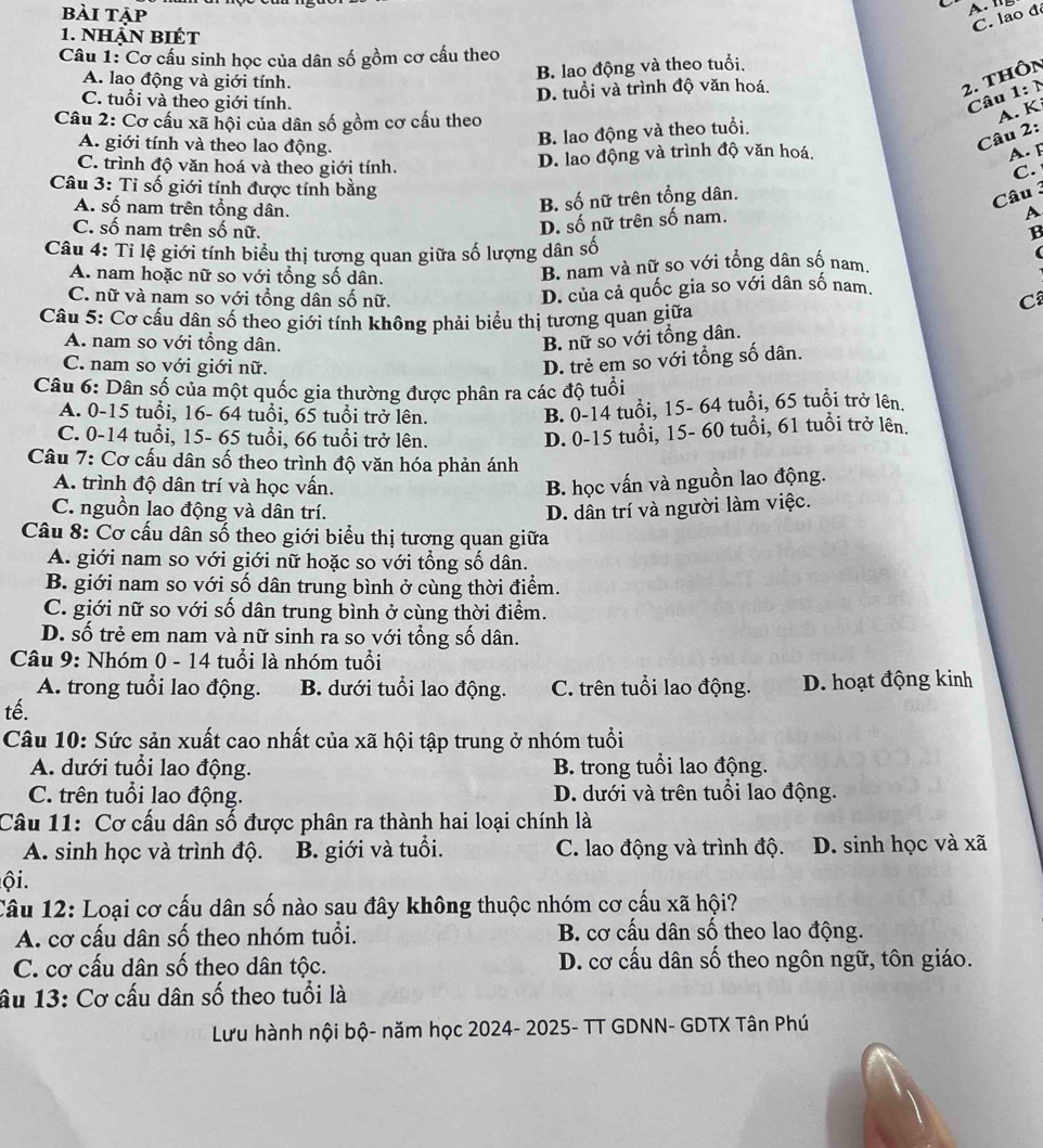 bài tập
C. lao đé
1. nhận biết
Câu 1: Cơ cấu sinh học của dân số gồm cơ cấu theo
B. lao động và theo tuổi.
A. lao động và giới tính. 2. thôn
C. tuổi và theo giới tính.
D. tuổi và trình độ văn hoá.
Câu 1: N
Câu 2: Cơ cấu xã hội của dân số gồm cơ cấu theo
A. K
A. giới tính và theo lao động.
B. lao động và theo tuổi.
Câu 2:
C. trình độ văn hoá và theo giới tính.
D. lao động và trình độ văn hoá. A. F
C.
Câu 3: Tỉ số giới tính được tính bằng
A. số nam trên tổng dân.
B. số nữ trên tổng dân.
Câu 3
D. số nữ trên số nam.
D
C. số nam trên số nữ. B
Câu 4: Tỉ lệ giới tính biểu thị tương quan giữa số lượng dân số (
A. nam hoặc nữ so với tổng số dân.
B. nam và nữ so với tổng dân số nam
D. của cả quốc gia so với dân số nam.
C. nữ và nam so với tổng dân số nữ. C
Câu 5: Cơ cấu dân số theo giới tính không phải biểu thị tương quan giữa
A. nam so với tổng dân.
B. nữ so với tổng dân.
C. nam so với giới nữ.
D. trẻ em so với tổng số dân.
Câu 6: Dân số của một quốc gia thường được phân ra các độ tuổi
A. 0-15 tuổi, 16- 64 tuổi, 65 tuổi trở lên.
B. 0-14 tuổi, 15- 64 tuổi, 65 tuổi trở lên.
C. 0-14 tuổi, 15- 65 tuổi, 66 tuổi trở lên.
D. 0-15 tuổi, 15- 60 tuổi, 61 tuổi trở lên.
Câu 7: Cơ cấu dân số theo trình độ văn hóa phản ánh
A. trình độ dân trí và học vấn. B. học vấn và nguồn lao động.
C. nguồn lao động và dân trí.
D. dân trí và người làm việc.
Câu 8: Cơ cấu dân số theo giới biểu thị tương quan giữa
A. giới nam so với giới nữ hoặc so với tổng số dân.
B. giới nam so với số dân trung bình ở cùng thời điểm.
C. giới nữ so với số dân trung bình ở cùng thời điểm.
D. số trẻ em nam và nữ sinh ra so với tổng số dân.
Câu 9: Nhóm 0 - 14 tuổi là nhóm tuổi
A. trong tuổi lao động. B. dưới tuổi lao động. C. trên tuổi lao động. D. hoạt động kinh
tế.
Câu 10: Sức sản xuất cao nhất của xã hội tập trung ở nhóm tuổi
A. dưới tuổi lao động. B. trong tuổi lao động.
C. trên tuổi lao động. D. dưới và trên tuổi lao động.
Câu 11: Cơ cấu dân số được phân ra thành hai loại chính là
A. sinh học và trình độ. B. giới và tuổi. C. lao động và trình độ.  D. sinh học và xã
ội.
Câu 12: Loại cơ cấu dân số nào sau đây không thuộc nhóm cơ cấu xã hội?
A. cơ cấu dân số theo nhóm tuổi. B. cơ cấu dân số theo lao động.
C. cơ cấu dân số theo dân tộc. D. cơ cấu dân số theo ngôn ngữ, tôn giáo.
âu 13: Cơ cấu dân số theo tuổi là
Lưu hành nội bộ- năm học 2024- 2025- TT GDNN- GDTX Tân Phú