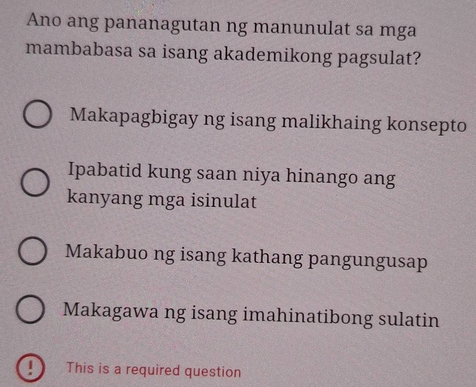 Ano ang pananagutan ng manunulat sa mga
mambabasa sa isang akademikong pagsulat?
Makapagbigay ng isang malikhaing konsepto
Ipabatid kung saan niya hinango ang
kanyang mga isinulat
Makabuo ng isang kathang pangungusap
Makagawa ng isang imahinatibong sulatin
This is a required question