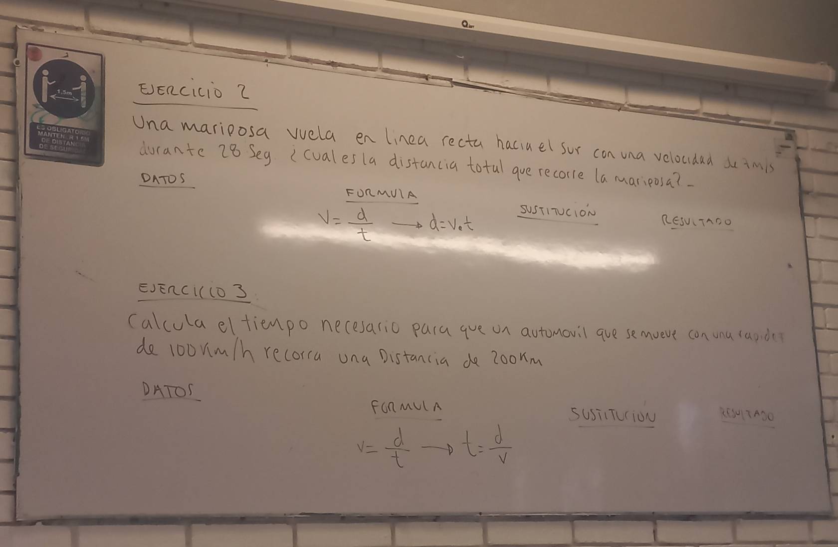 EEncicio 2 
Una mariposa vvela en linea recta haciael sor con una veloudad so tmis 
durante 28 Seg (cuales la distancia totul gue recorre la mariposa? 
DATOS 
FORMUIA
V= d/t to d=v_0t
SuSTITUcion 
RESUTADO 
EJEnci(l0 3 
(alcula eltienpo necesario para gue on automovil gue semveve con unu rapde 
de loonm/h recorra una Distancia de zoorm 
DATOS 
FOnMUlA 
susiiTuiou 25307A00
v= d/t to t= d/v 