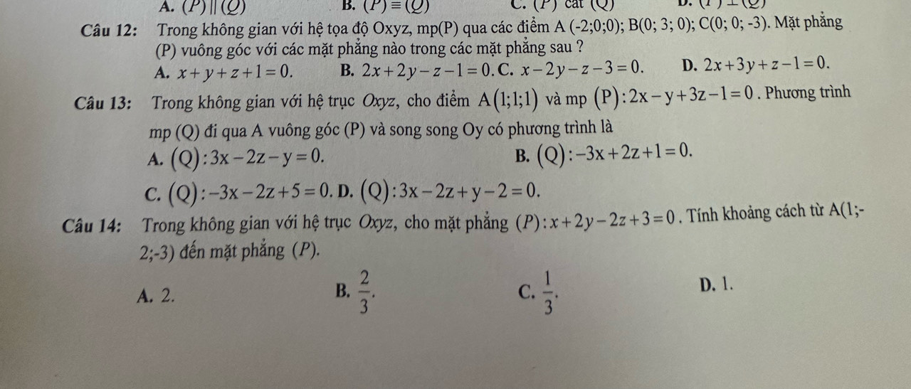 A. (P)||(Q) B. (P)equiv (Q) C. (P) cat (Q) D. (1)+(2)
Câu 12: Trong không gian với hệ tọa độ Oxyz, n 11p(r ) qua các điểm A(-2;0;0); B(0;3;0); C(0;0;-3). Mặt phẳng
(P) vuông góc với các mặt phẳng nào trong các mặt phẳng sau ?
A. x+y+z+1=0. B. 2x+2y-z-1=0.C.x-2y-z-3=0. D. 2x+3y+z-1=0. 
Câu 13: Trong không gian với hệ trục Oxyz, cho điểm A(1;1;1) và mp(P):2x-y+3z-1=0. Phương trình
mp(Q) đi qua A vuông góc (P) và song song Oy có phương trình là
A. (Q):3x-2z-y=0. B. (Q):-3x+2z+1=0.
C. (Q):-3x-2z+5=0.D.(Q):3x-2z+y-2=0. 
Câu 14: Trong không gian với hệ trục Oxyz, cho mặt phẳng (P): x+2y-2z+3=0. Tính khoảng cách từ A(1;-
2;-3 3) đến mặt phẳng (P).
B.  2/3 .
A. 2. C.  1/3 .
D. 1.