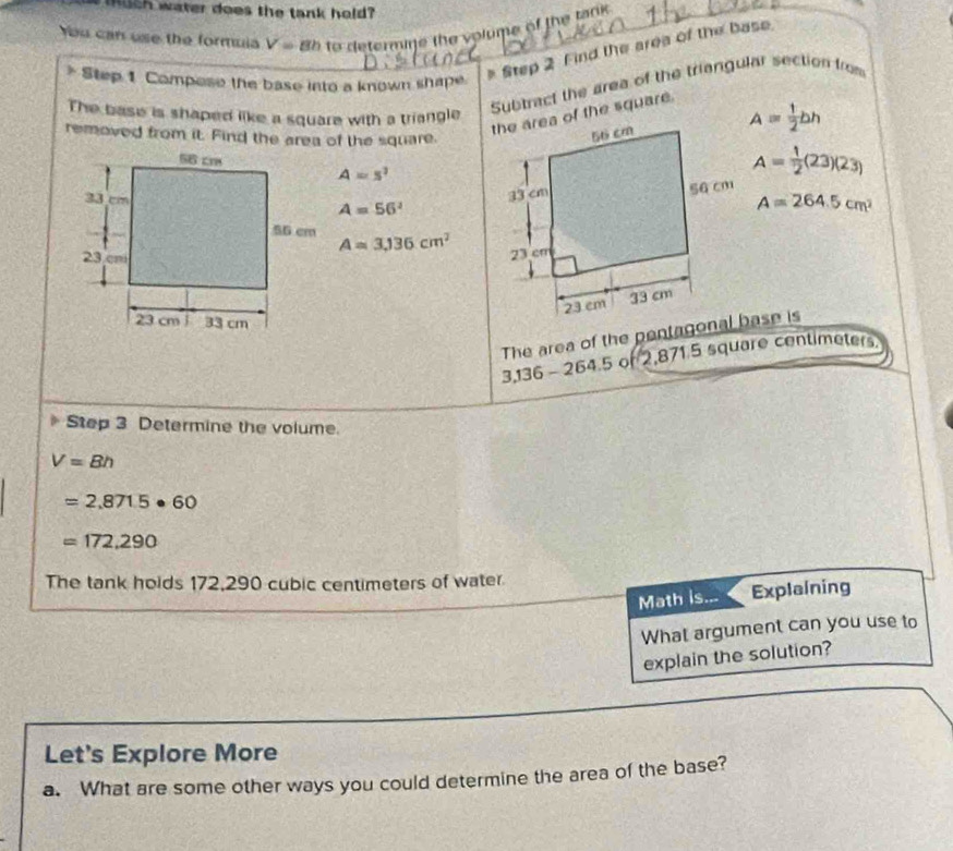 much water does the tank hold? 
You can use the formula V=8h to determine the volume of the tank 
Step 1 Compose the base into a known shape. 
Step 2 Find the area of the base 
The base is shaped like a square with a triangle 
Subtract the area of the triangular section from 
removed from it. Find the area of the square. 
the area of the square.
A= 1/2 bh
A=s^2
A= 1/2 (23)(23)
A=56^2
A=264.5cm^2
A=3,136cm^2
The area of the pentagonal base is
3,136 - 264.5 of 2,871.5 square centimeters. 
Step 3 Determine the volume.
V=8h
=2,871.5· 60
=172,290
The tank holds 172,290 cubic centimeters of water 
Math is... Explaining 
What argument can you use to 
explain the solution? 
Let's Explore More 
a. What are some other ways you could determine the area of the base?