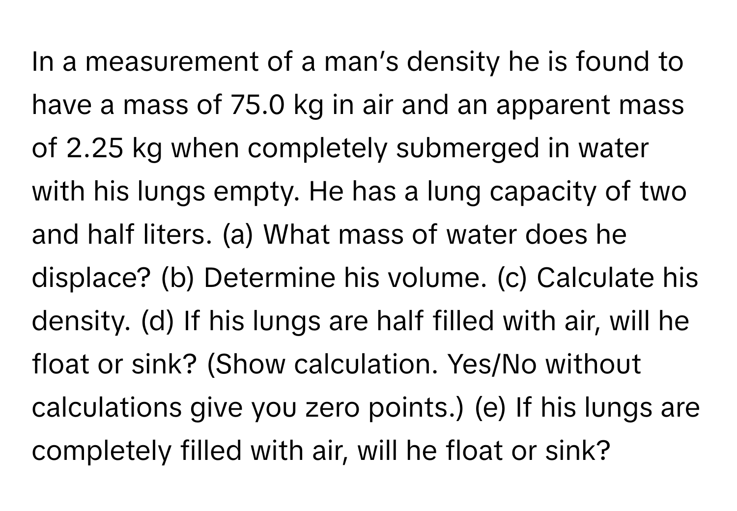 In a measurement of a man’s density he is found to have a mass of 75.0 kg in air and an apparent mass of 2.25 kg when completely submerged in water with his lungs empty. He has a lung capacity of two and half liters. (a) What mass of water does he displace? (b) Determine his volume. (c) Calculate his density. (d) If his lungs are half filled with air, will he float or sink? (Show calculation. Yes/No without calculations give you zero points.) (e) If his lungs are completely filled with air, will he float or sink?