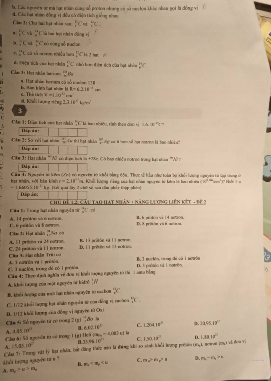 b. Các nguyên tử mà hạt nhân cùng số proton nhưng có số nuclon khác nhau gọi là đồng vị
d. Các hạt nhân đồng vị đều có điện tích giống nhau
Câu 2: Cho hai hạt nhân sau: _6^((12)C và _6^(14)C.
a. _6^(12)C và _6^(11)C là hai hạt nhân đồng v
b. _6^(12)C và _6^(14)C có cùng số nuclon
c. _6^(11)C có số notron nhiều hơn _6^(12)C là 2 hạt
đ. Điện tích của hạt nhân _6^(12)C nhỏ hơn điện tích của hạt nhân _6^(14)C.
Cầu 3: Hạt nhân barium beginarray)r 138 56endarray Ba
n a. Hạt nhân barium có số nuclon 138
b. Bán kính hạt nhân là R=6.2.10^(-15)cm
c. Thể tích V=1.10^(-12)cm^3
d. Khối lượng riêng 2.3.10^(17)kg/m^3
3
L
Câu 1: Điện tích của hạt nhân _6^((14)C là bao nhiêu, tinh theo đơn vị 1.6.10^-19)C
1
Đáp án:
P  Câu 2: So với hạt nhân beginarrayr 197 79endarray Au thì hạt nhân _(47)^(107)A g có it hơn số hạt notron là bao nhiêu?
Đáp án:
Câu 3: Hạt nhân  Ni có điện tích 1a+28e. Có bao nhiêu notron trong hạt nhân “Ni ?
Đáp án:
Câu 4: Nguyên tử kẽm (Zn) có nguyên tử khối bằng 65u. Thực tể hầu như toàn bộ khối lượng nguyên tử tập trung ở
hạt nhân, với bán kính r=2.10^(-15)m h. Khổi lượng riêng của hạt nhân nguyên tử kêm là bao nhiêu (10^(9^(tim)/cm^3)) )? Biết 1 u
=1.66055.10^(-27) kg. (kết quả lấy 2 chữ số sau dấu phẩy thập phân)
Đáp án:
Chủ Để 1,2: CầU TAO HAT NhâN + NăNG LượnG LiêN KÉt - đề 2
Câu 1: Trong hạt nhân nguyên tử _6^((14)C có
A. 14 prôtôn và 6 notron. B. 6 prôtôn và 14 nơtron.
C. 6 prôtôn và 8 notron. D. 8 prôtôn và 6 notron.
Câu 2: Hạt nhân beginarray)r 24 11endarray Na có
A. 11 prôtôn và 24 nơtron. B. 13 prôtôn và 11 nơtron.
C. 24 prôtôn và l1 nơtron. D. 11 prôtôn và 13 nơtron.
Câu 3: Hạt nhân Triti có
A. 3 notrôn và 1 prôtón. B. 3 nuclôn, trong đó có 1 nơtrôn
C. 3 nuclôn. trong đó có 1 prôtôn. D. 3 prôtôn và 1 notrôn.
Câu 4: Theo định nghĩa về đơn vị khổi lượng nguyên tử thi 1 amu bằng
A. khối lượng của một nguyên tử hiđrô |/
B. khổi lượng của một hạt nhân nguyên tử cacbon _6^((12)C.
C. 1/12 khổi lượng hạt nhân nguyên tử của đồng vị cacbon _6^(12)C.
D. 1/12 khổi lượng của đồng vị nguyên tử Oxi
Câu 5: Số nguyên tử có trong 2 (g) beginarray)r 10 4endarray Bo là
C. 1.204.10^(23) D. 20.95.10^(23)
A. 4.05.10^(23)
B. 6.02.10^(23)
Câu 6: Số nguyên tử có trong l (g) Heli (m_He=4,003u) la
B. 35.96.10^(23) C. 1,50.10^(23)
D. 1.80.10^(23)
A. 15.05.10^(23)
Câu 7: Trong vật lý hạt nhân, bắt đẳng thức nào là đứng khi so sánh khổi lượng prõtôn (m_p) , notron (m_a) và đơn vì
khối lượng nguyên tứ u ? C. m_e>m_p>u D. m_e=m_p>u
B. m_s
A. m_p>u>m_s