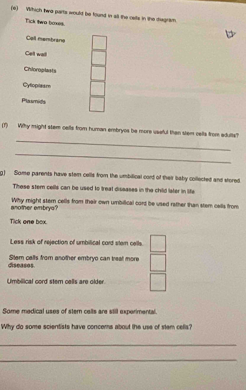 Which two parts would be found in all the cells in the diagram.
Tick two boxes.
Cell membrane
Cell wall
Chioroplasts
Cytoplasm
Plasmids
_
(f) Why might stem cells from human embryos be more useful than stem cells from adults?
_
g) Some parents have stem cells from the umbilical cord of their baby collected and stored.
These stem cells can be used to treat diseases in the child later in life
Why might stem cells from their own umbilical cord be used rather than stem cells from
another embryo?
Tick one box.
Less risk of rejection of umbilical cord stem cells.
Stem cells from another embryo can treat more
diseases.
Umbilical cord stem cells are older
Some medical uses of stem cells are still experimental.
Why do some scientists have concerns about the use of stem cells?
_
_