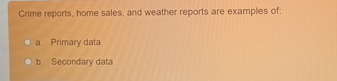 Crime reports, home sales, and weather reports are examples of: 
a. Primary data 
b. Secondary data