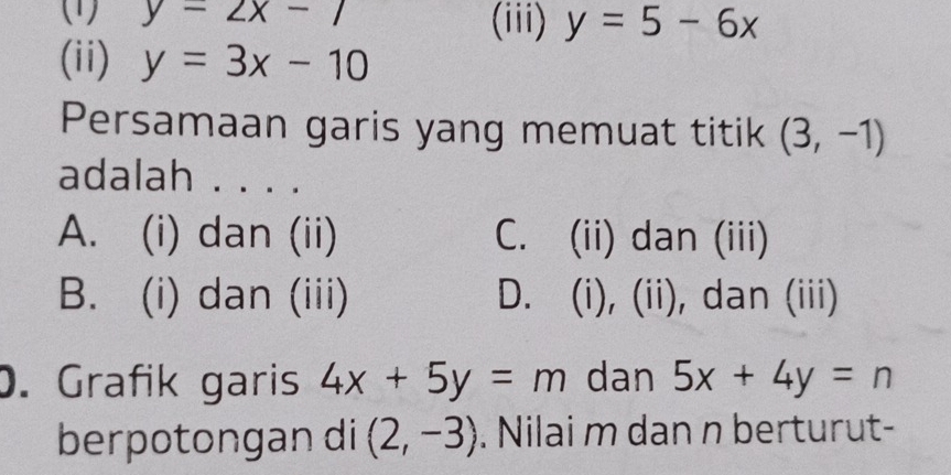 (1) y=2x-1 (iii) y=5-6x
(ii) y=3x-10
Persamaan garis yang memuat titik (3,-1)
adalah . . . .
A. (i) dan (ii) C. (ii) dan (iii)
B. (i) dan (iii) D.  (i),(ii) , dan (iii)

. Grafik garis 4x+5y=m dan 5x+4y=n
berpotongan di (2,-3). Nilai m dan n berturut-