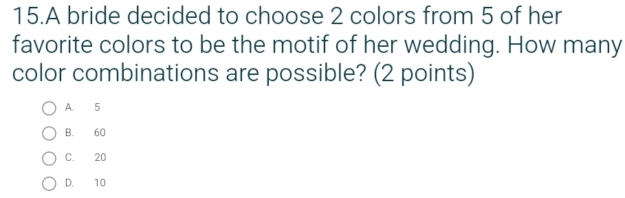 A bride decided to choose 2 colors from 5 of her
favorite colors to be the motif of her wedding. How many
color combinations are possible? (2 points)
A. 5
B. 60
C. 20
D. 10