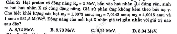 Hạt proton có động năng K_p=2MeV , bắn vào hạt nhân _3^(7L i đứng yên, sinh
ra hai hạt nhân X có cùng động năng. Giả sử phản ứng không kèm theo bức xạ γ.
Cho biết khối lượng các hạt m_p)=1,0073 amu; m_Li=7,0142amu; m_X=4,0015 amu và
1amu=931,5MeV/c^2. Động năng của mỗi hạt X nhận giá trị gần nhất với giá trị nào
sau đây?
A. 8,72 MeV. B. 9,73 MeV. C. 9,21 MeV. D. 8,04 MeV.