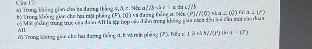 Trong không gian cho ba đường thẳng a, b, c. Nếu a//b và c ⊥ a thì c//b
b) Trong không gian cho hai mặt phẳng (P), (Q) và đường thắng a. Nếu (P) //(Q). và a⊥ (Q) thì a⊥ (P)
c) Mặt phăng trung trực của đoạn AB là tập hợp các điểm trong không gian cách đều hai đầu mút của đoạn
AB
d) Trong không gian cho hai đường thẳng a, b và mặt phẳng (P). Nếu a⊥ b và b//(P) thì a⊥ (P)