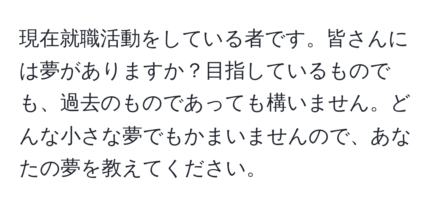 現在就職活動をしている者です。皆さんには夢がありますか？目指しているものでも、過去のものであっても構いません。どんな小さな夢でもかまいませんので、あなたの夢を教えてください。