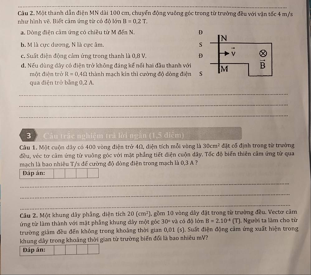 Một thanh dẫn điện MN dài 100 cm, chuyển động vuông góc trong từ trường đều với vận tốc 4 m/s
như hình vẽ. Biết cảm ứng từ có độ lớn B=0,2T.
a. Dòng điện cảm ứng có chiều từ M đến N. 
b. M là cực dương, N là cực âm. 
c. Suất điện động cảm ứng trong thanh là 0,8 V. 
d. Nếu dùng dây có điện trở không đáng kể nối hai đầu thanh với 
một điện trở R=0,4Omega thành mạch kín thì cường độ dòng điện
qua điện trở bằng 0,2 A.
_
_
_
3 Câu trắc nghiệm tră lời ngắn (1,5 điểm)
Câu 1. Một cuộn dây có 400 vòng điện trở 4Ω, diện tích mỗi vòng là 30cm^2 đặt cố định trong từ trường
đều, véc tơ cảm ứng từ vuông góc với mặt phẳng tiết diện cuộn dây. Tốc độ biến thiên cảm ứng từ qua
mạch là bao nhiêu T/s để cường độ dòng điện trong mạch là 0,3 A ?
Đáp án:
_
_
_
Câu 2. Một khung dây phẳng, diện tích 20(cm^2) , gồm 10 vòng dây đặt trong từ trường đều. Vectơ cảm
ứng từ làm thành với mặt phẳng khung dây một góc 30° và có độ lớn B=2.10^(-4)(T). Người ta làm cho từ
trường giảm đều đến không trong khoảng thời gian 0,01 (s). Suất điện động cảm ứng xuất hiện trong
khung dây trong khoảng thời gian từ trường biến đổi là bao nhiêu mV?
Đáp án:
