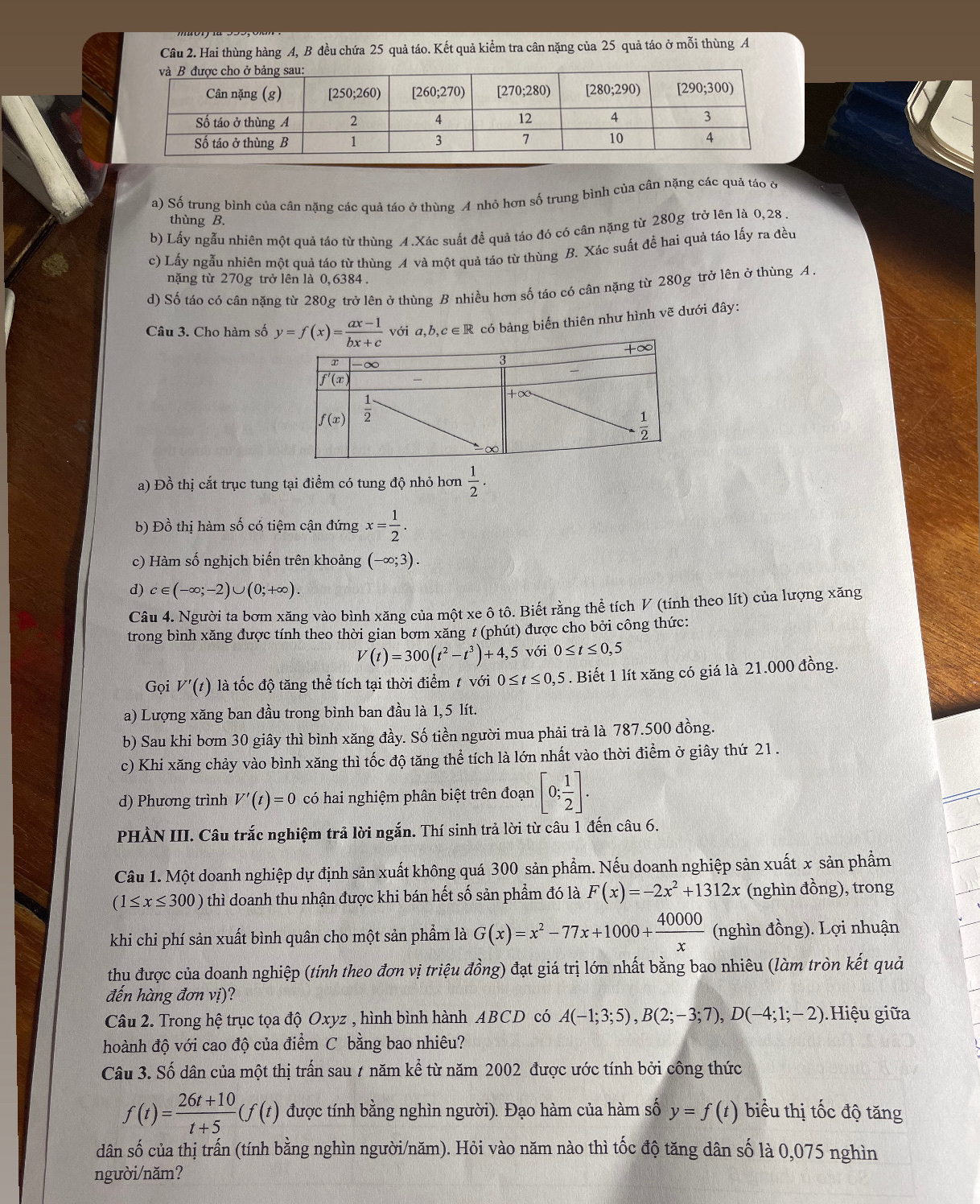 Hai thùng hàng A, B đều chứa 25 quả táo. Kết quả kiểm tra cân nặng của 25 quả táo ở mỗi thùng A
a) Số trung bình của cân nặng các quả táo ở thùng A nhỏ hơn số trung bình của cân nặng các quả táo ở
thùng B.
b) Lấy ngẫu nhiên một quả táo từ thùng 4.Xác suất để quả táo đó có cân nặng từ 280g trở lên là 0,28 .
c) Lấy ngẫu nhiên một quả táo từ thùng A và một quả táo từ thùng B. Xác suất để hai quả táo lấy ra đều
nặng từ 270g trở lên là 0,6384.
d) Số táo có cân nặng từ 280g trở lên ở thùng B nhiều hơn số táo có cân nặng từ 280g trở lên ở thùng A.
Câu 3. Cho hàm số y=f(x)= (ax-1)/bx+c  với a,b,c∈R
2 có bảng biến thiên như hình vẽ dưới đây:
a) Đồ thị cắt trục tung tại điểm có tung độ nhỏ hơn  1/2 .
b) Đồ thị hàm số có tiệm cận đứng x= 1/2 .
c) Hàm số nghịch biến trên khoảng (-∈fty ;3).
d) c∈ (-∈fty ;-2)∪ (0;+∈fty ).
Câu 4. Người ta bơm xăng vào bình xăng của một xe ô tô. Biết rằng thể tích V (tính theo lít) của lượng xăng
trong bình xăng được tính theo thời gian bơm xăng # (phút) được cho bởi công thức:
V(t)=300(t^2-t^3)+4,5 với 0≤ t≤ 0,5
Gọi V'(t) là tốc độ tăng thể tích tại thời điểm 1 với 0≤ t≤ 0,5. Biết 1 lít xăng có giá là 21.000 đồng.
a) Lượng xăng ban đầu trong bình ban đầu là 1,5 lít.
b) Sau khi bơm 30 giây thì bình xăng đầy. Số tiền người mua phải trả là 787.500 đồng.
c) Khi xăng chảy vào bình xăng thì tốc độ tăng thể tích là lớn nhất vào thời điểm ở giây thứ 21.
d) Phương trình V'(t)=0 có hai nghiệm phân biệt trên đoạn [0; 1/2 ].
PHÀN III. Câu trắc nghiệm trả lời ngắn. Thí sinh trả lời từ câu 1 đến câu 6.
Câu 1. Một doanh nghiệp dự định sản xuất không quá 300 sản phẩm. Nếu doanh nghiệp sản xuất x sản phẩm
(1≤ x≤ 300) thì doanh thu nhận được khi bán hết số sản phẩm đó là F(x)=-2x^2+1312x (nghìn đồng), trong
khi chi phí sản xuất bình quân cho một sản phẩm là G(x)=x^2-77x+1000+ 40000/x  (nghìn đồng). Lợi nhuận
thu được của doanh nghiệp (tính theo đơn vị triệu đồng) đạt giá trị lớn nhất bằng bao nhiêu (làm tròn kết quả
đến hàng đơn vị)?
Câu 2. Trong hệ trục tọa độ Oxyz , hình bình hành ABCD có A(-1;3;5),B(2;-3;7),D(-4;1;-2).Hiệu giữa
hoành độ với cao độ của điểm C bằng bao nhiêu?
Câu 3. Số dân của một thị trấn sau 7 năm kể từ năm 2002 được ước tính bởi công thức
f(t)= (26t+10)/t+5 (f(t) được tính bằng nghìn người). Đạo hàm của hàm số y=f(t) biểu thị tốc độ tăng
dân số của thị trấn (tính bằng nghìn người/năm). Hỏi vào năm nào thì tốc độ tăng dân số là 0,075 nghìn
người/năm?