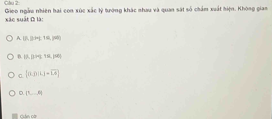 Gieo ngẫu nhiên hai con xúc xắc lý tưởng khác nhau và quan sát số chấm xuất hiện. Không gian
xác suất Ω là:
A.  (1,j):i=j;1≤ i,j≤ 6
B.  (1,j):i
C.  (i;j)|i,j=overline 1.6
D.  1,...,6
Gần c widehat O