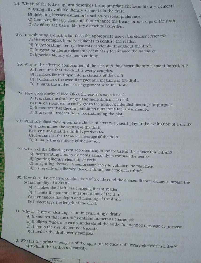 Which of the following best describes the appropriate choice of literary element?
A) Using all available literary elements in the draft.
B) Selecting literary elements based on personal preference.
C) Choosing literary elements that enhance the theme or message of the draft.
D) Avoiding the use of literary elements altogether.
25. In evaluating a draft, what does the appropriate use of the element refer to?
A) Using complex literary elements to confuse the reader.
B) Incorporating literary elements randomly throughout the draft.
C) Integrating literary elements seamlessly to enhance the narrative.
D) Ignoring literary elements entirely.
26. Why is the effective combination of the idea and the chosen literary element important?
A) It ensures that the draft is overly complex.
B) It allows for multiple interpretations of the draft.
C) It enhances the overall impact and meaning of the draft.
D) It limits the audience's engagement with the draft.
27. How does clarity of idea affect the reader's experience?
A) It makes the draft longer and more difficult to read.
B) It allows readers to easily grasp the author's intended message or purpose.
C) It ensures that the draft contains numerous literary elements.
D) It prevents readers from understanding the plot.
28. What role does the appropriate choice of literary element play in the evaluation of a draft?
A) It determines the setting of the draft.
B) It ensures that the draft is predictable.
C) It enhances the theme or message of the draft.
D) It limits the creativity of the author.
29. Which of the following best represents appropriate use of the element in a draft?
A) Incorporating literary elements randomly to confuse the reader.
B) Ignoring literary elements entirely.
C) Integrating literary elements seamlessly to enhance the narrative.
D) Using only one literary element throughout the entire draft.
30. How does the effective combination of the idea and the chosen literary element impact the
overall quality of a draft?
A) It makes the draft less engaging for the reader.
B) It limits the potential interpretations of the draft.
C) It enhances the depth and meaning of the draft.
D) It decreases the length of the draft.
31. Why is clarity of idea important in evaluating a draft?
A) It ensures that the draft contains numerous characters.
B) It allows readers to easily understand the author's intended message or purpose.
C) It limits the use of literary elements.
D) It makes the draft overly complex.
32. What is the primary purpose of the appropriate choice of literary element in a draft?
A) To limit the author's creativity.
Trabela 3121