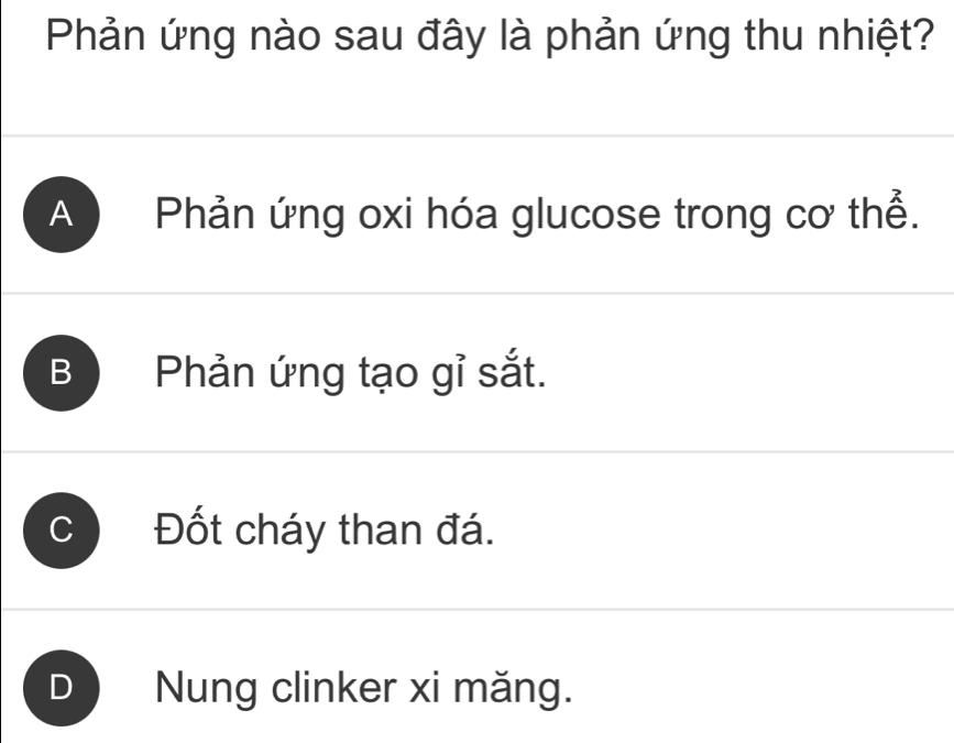 Phản ứng nào sau đây là phản ứng thu nhiệt?
A Phản ứng oxi hóa glucose trong cơ thể.
B Phản ứng tạo gỉ sắt.
Đốt cháy than đá.
D Nung clinker xi măng.