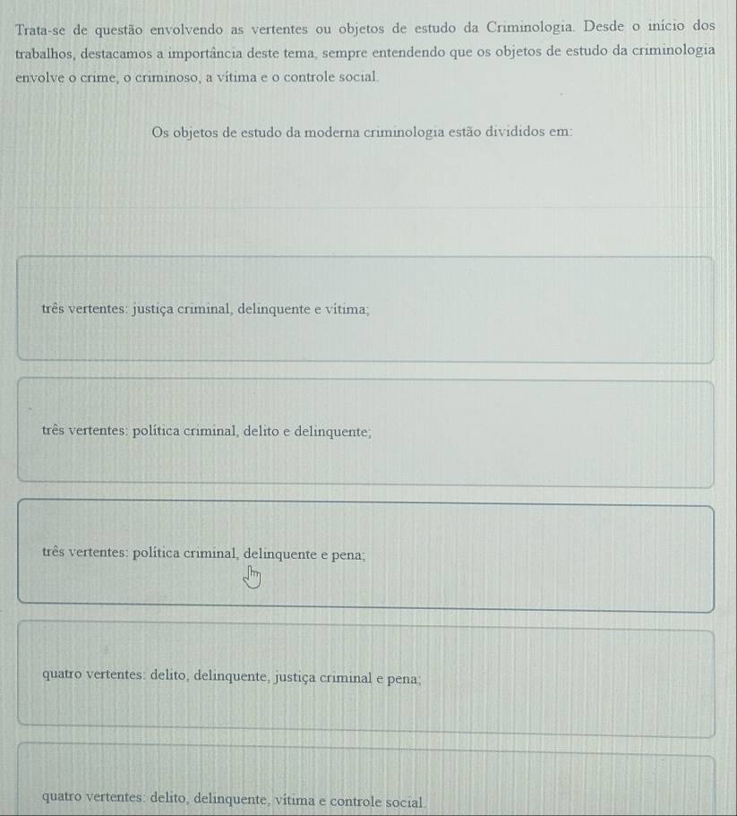 Trata-se de questão envolvendo as vertentes ou objetos de estudo da Criminologia. Desde o início dos
trabalhos, destacamos a importância deste tema, sempre entendendo que os objetos de estudo da criminologia
envolve o crime, o criminoso, a vítima e o controle social
Os objetos de estudo da moderna criminologia estão divididos em:
três vertentes: justiça criminal, delinquente e vítima;
três vertentes: política criminal, delito e delinquente;
três vertentes: política criminal, delinquente e pena;
quatro vertentes: delito, delinquente, justiça criminal e pena;
quatro vertentes: delito, delinquente, vítima e controle social.