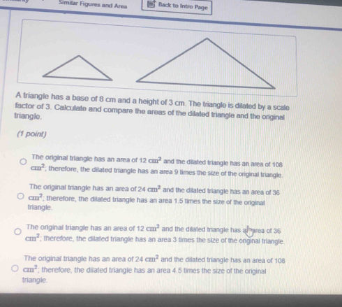 Similar Figures and Area Back to Intro Page
A triangle has a base of 8 cm and a height of 3 cm. The triangle is dilated by a scale
factor of 3. Calculate and compare the areas of the dilated triangle and the original
triangle.
(1 point)
The original triangle has an area of 12cm^2 and the dilated triangle has an area of 108
cm^2; therefore, the dilated triangle has an area 9 times the size of the original triangle.
The original triangle has an area of 24cm^2 and the dilated triangle has an area of 36
cm^2; therefore, the dilated triangle has an area 1.5 times the size of the original
triangle.
The original triangle has an area of 12cm^2 and the dilated triangle has a rea of 36
cm^2; therefore, the dilated triangle has an area 3 times the size of the original triangle.
The original triangle has an area of 24cm^2 and the dilated triangle has an area of 108
cm^2; therefore, the dilated triangle has an area 4.5 times the size of the original
triangle.