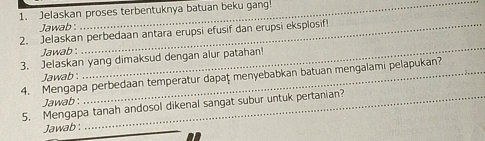 Jelaskan proses terbentuknya batuan beku gang! 
Jawab : 
2. Jelaskan perbedaan antara erupsi efusif dan erupsi eksplosif! 
Jawab : 
_ 
3. Jelaskan yang dimaksud dengan alur patahan! 
4. Mengapa perbedaan temperatur dapaț menyebabkan batuan mengalami pelapukan? 
Jawab : 
Jawab: 
5. Mengapa tanah andosol dikenal sangat subur untuk pertanian? 
Jawab :