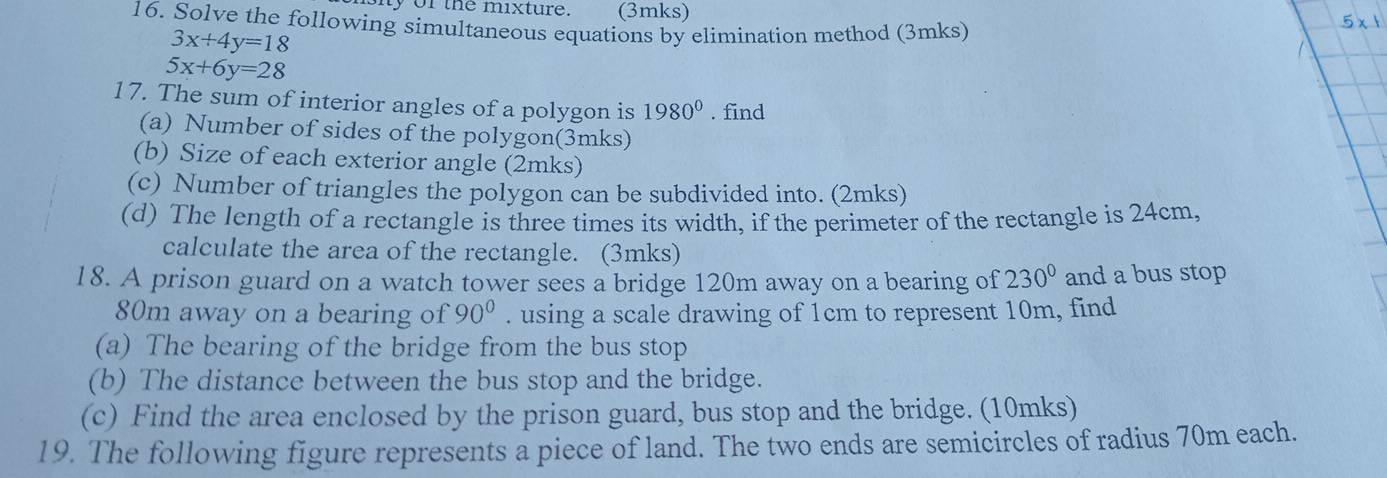 iy of the mixture. (3mks) 
16. Solve the following simultaneous equations by elimination method (3mks)
5* 1
3x+4y=18
1
5x+6y=28
17. The sum of interior angles of a polygon is 1980^0. find 
(a) Number of sides of the polygon(3mks) 
(b) Size of each exterior angle (2mks) 
(c) Number of triangles the polygon can be subdivided into. (2mks) 
(d) The length of a rectangle is three times its width, if the perimeter of the rectangle is 24cm. 
calculate the area of the rectangle. (3mks) 
18. A prison guard on a watch tower sees a bridge 120m away on a bearing of 230° and a bus stop
80m away on a bearing of 90°. using a scale drawing of 1cm to represent 10m, find 
(a) The bearing of the bridge from the bus stop 
(b) The distance between the bus stop and the bridge. 
(c) Find the area enclosed by the prison guard, bus stop and the bridge. (10mks) 
19. The following figure represents a piece of land. The two ends are semicircles of radius 70m each.