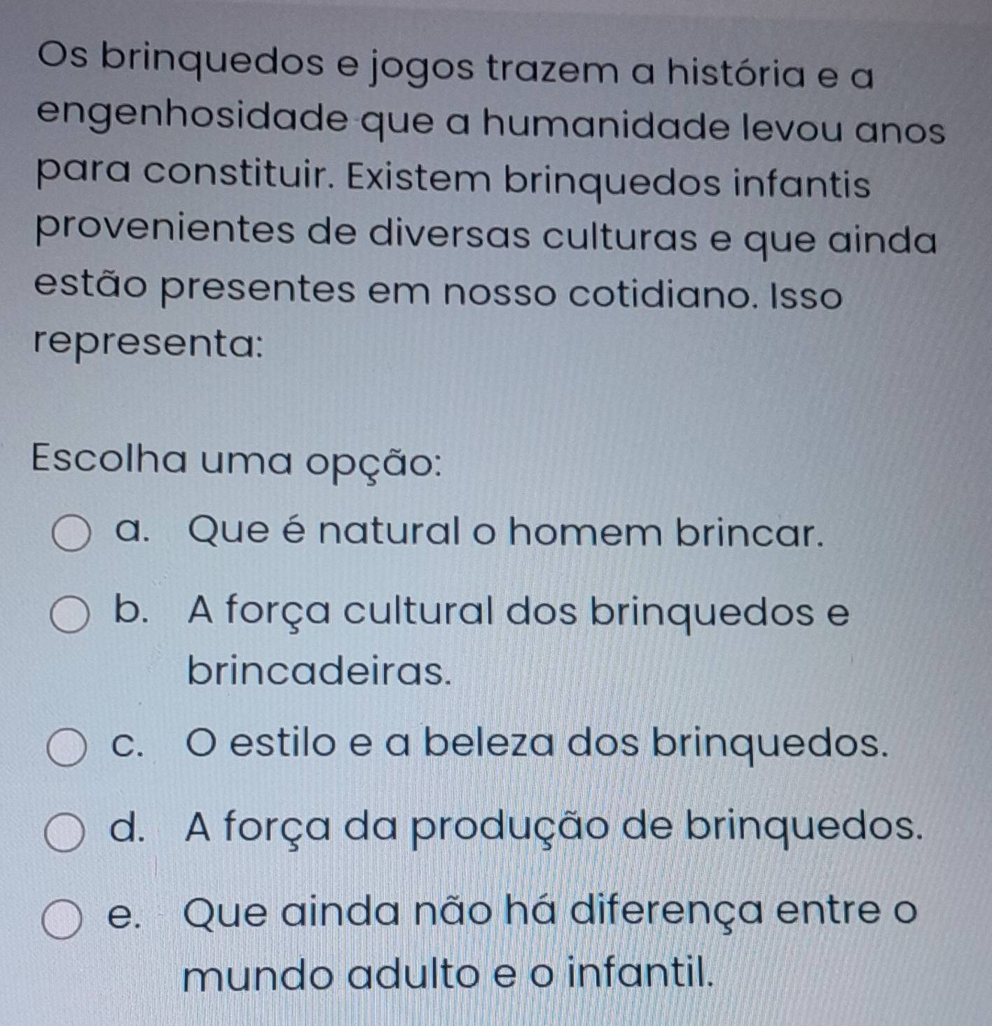 Os brinquedos e jogos trazem a história e a
engenhosidade que a humanidade levou anos
para constituir. Existem brinquedos infantis
provenientes de diversas culturas e que ainda
estão presentes em nosso cotidiano. Isso
representa:
Escolha uma opção:
a. Que énatural o homem brincar.
b. A força cultural dos brinquedos e
brincadeiras.
c. O estilo e a beleza dos brinquedos.
d. A força da produção de brinquedos.
e. Que ainda não há diferença entre o
mundo adulto e o infantil.