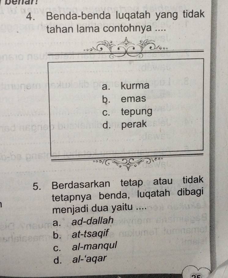 penar
4. Benda-benda luqatah yang tidak
tahan lama contohnya ....
a. kurma
b. emas
c. tepung
d. perak
5. Berdasarkan tetap atau tidak
tetapnya benda, luqatah dibagi
menjadi dua yaitu ....
a. ad-dallah
b. at-tsaqif
c. al-manqul
d. al-'aqar