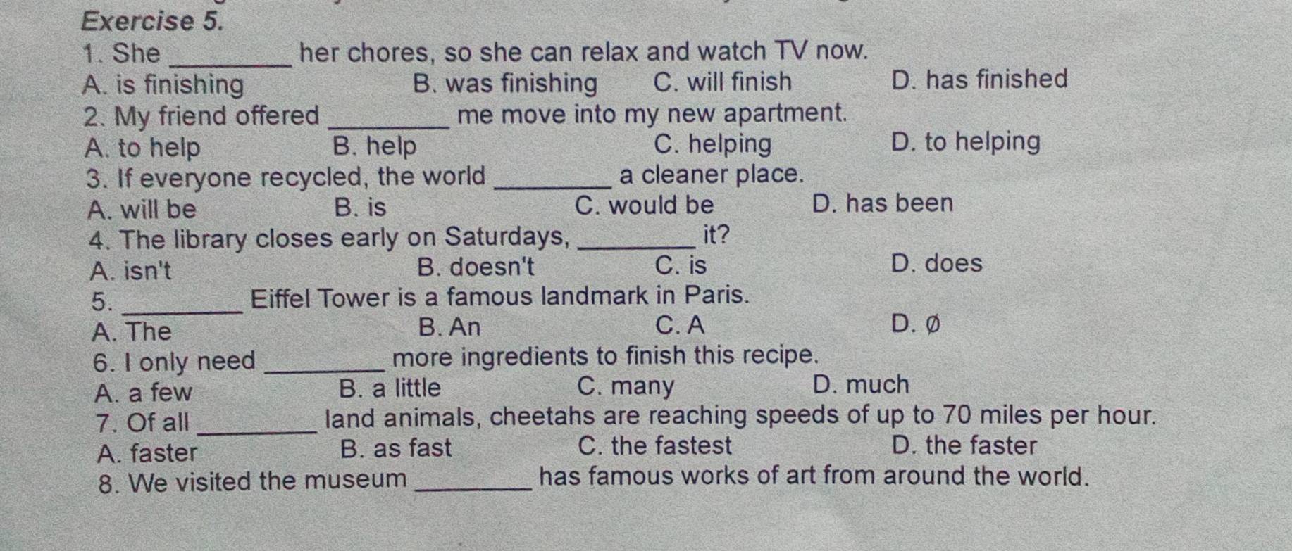 She_ her chores, so she can relax and watch TV now.
A. is finishing B. was finishing C. will finish D. has finished
2. My friend offered _me move into my new apartment.
A. to help B. help C. helping D. to helping
3. If everyone recycled, the world _a cleaner place.
A. will be B. is C. would be D. has been
4. The library closes early on Saturdays, _it?
A. isn't B. doesn't C. is D. does
5. _Eiffel Tower is a famous landmark in Paris.
A. The B. An C. A D.Ø
6. I only need _more ingredients to finish this recipe.
A. a few B. a little C. many D. much
7. Of all _land animals, cheetahs are reaching speeds of up to 70 miles per hour.
A. faster B. as fast C. the fastest D. the faster
8. We visited the museum _has famous works of art from around the world.