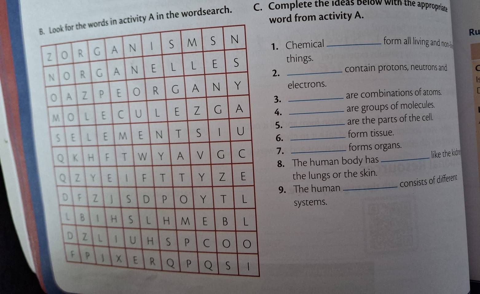 word from activity A. 
in the wordsearch. C. Complete the ideas below with the appropriate 
Ru 
1. Chemical_ 
form all living and non 
things. 
2. 
contain protons, neutrons and C 
electrons. 
3. 
are combinations of atoms. 
4._ 
are groups of molecules. 
5. __are the parts of the cell. 
6. 
form tissue. 
7. _forms organs. 
like the kidne 
8. The human body has 
the lungs or the skin. 
9. The human_ 
consists of different 
systems.