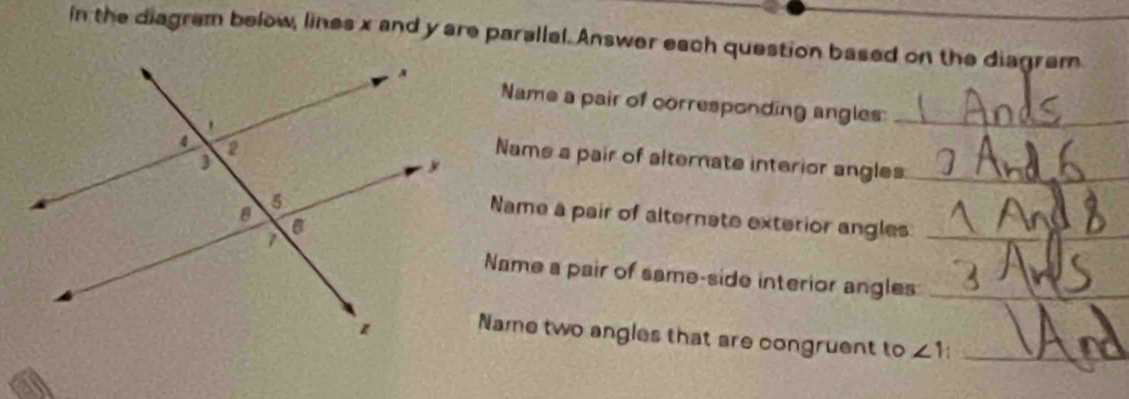 in the diagram below, lines x and y are parallal. Answer each question based on the diagram 
Name a pair of corresponding angles:_ 
Name a pair of alternate interior angles:_ 
Name a pair of alternate exterior angles_ 
Name a pair of same-side interior angles_ 
Name two angles that are congruent to ∠ 1 _