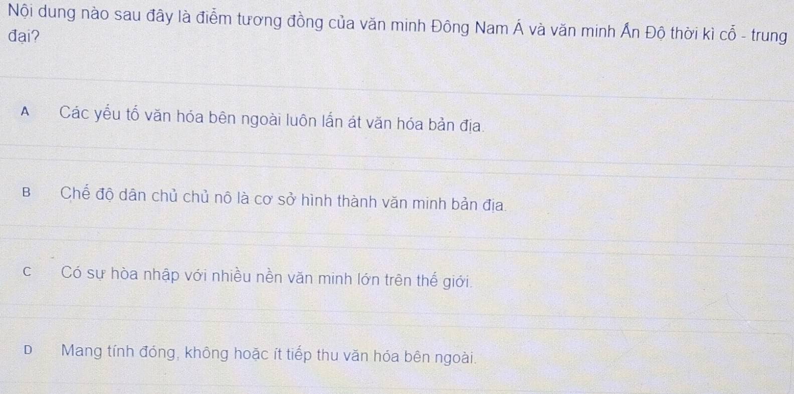 Nội dung nào sau đây là điểm tương đồng của văn minh Đông Nam Á và văn minh Ấn Độ thời kì cổ - trung
đai?
ACác yểu tố văn hóa bên ngoài luôn lắn át văn hóa bản địa.
BChế độ dân chủ chủ nô là cơ sở hình thành văn minh bản địa.
cCó sự hòa nhập với nhiều nền văn minh lớn trên thế giới.
D Mang tính đóng, không hoặc ít tiếp thu văn hóa bên ngoài.