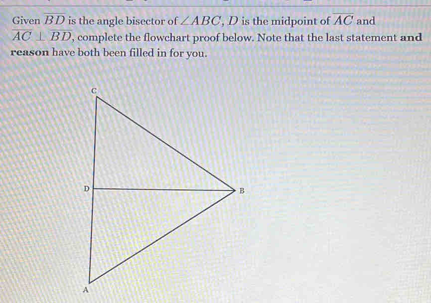 Given overline BD is the angle bisector of ∠ ABC , D is the midpoint of overline AC and
overline AC⊥ overline BD , complete the flowchart proof below. Note that the last statement and 
reason have both been filled in for you.