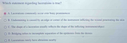 Which statement regarding lacerations is true?
A. Lacerations commonly occur over bony prominences
B. Undermining is caused by an edge or corner of the instrument inflicting the wound penetrating the skin
C. The shape of a laceration usually reflects the shape of the inflicting instrument/object
D. Bridging refers to incomplete separation of the epidermis from the dermis
E. Lacerations rarely have abrasions nearby