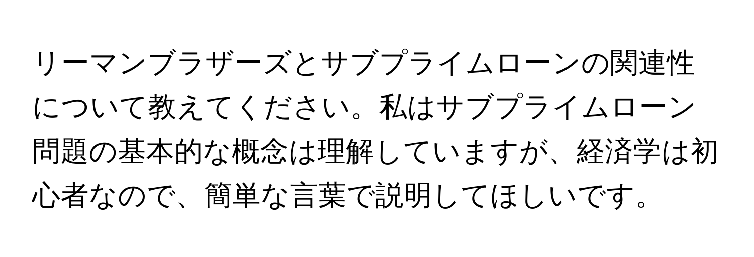 リーマンブラザーズとサブプライムローンの関連性について教えてください。私はサブプライムローン問題の基本的な概念は理解していますが、経済学は初心者なので、簡単な言葉で説明してほしいです。