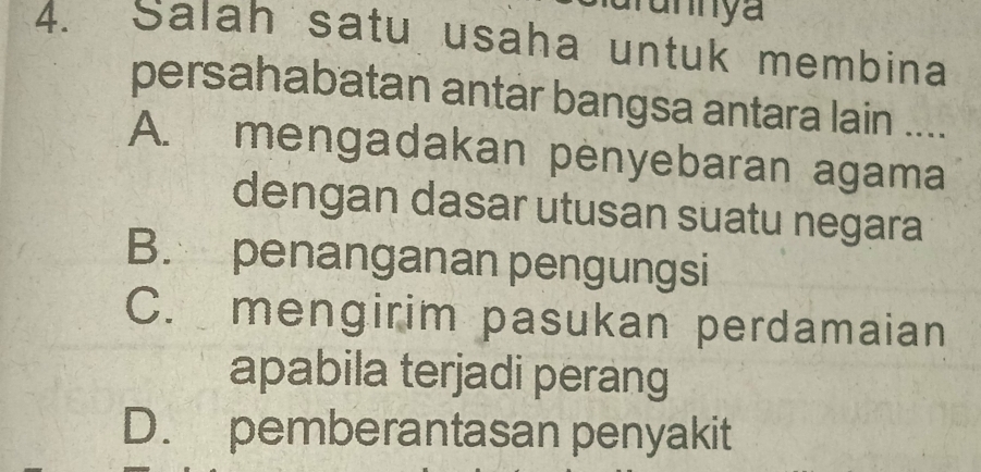 arunnya
4. Salah satu usaha untuk membina
persahabatan antar bangsa antara lain ....
A. mengadakan penyebaran agama
dengan dasar utusan suatu negara
B. penanganan pengungsi
C. mengirim pasukan perdamaian
apabila terjadi perang
D. pemberantasan penyakit