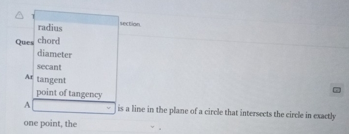 radius section. 
Ques chord 
diameter 
secant 
Ar tangent 
point of tangency
A is a line in the plane of a circle that intersects the circle in exactly 
one point, the