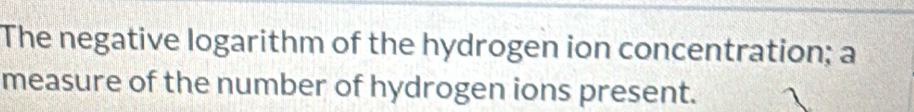 The negative logarithm of the hydrogen ion concentration; a 
measure of the number of hydrogen ions present.