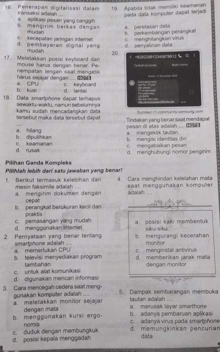 Penerapan digitalisasi dalam 19. Apabila tidak memiliki keamanan
transaksi adalah ....
pada data komputer dapat terjadi
a. aplikasi pesan yang canggih
b. mengirim berkas dengan a. peretasan data
mudah
c. kecepatan jaringan internet b. perkembangan perangkat
d. pembayaran digital yang d. penyalinan data c. menghilangkan virus
mudah 20.
17. Meletakkan posisi keyboard dan < +628229@12345678@12 a
mouse harus dengan benar. Pe- Tamman hs koetah
nempatan lengan saat mengetik 
harus sejajar dengan .... 0  Kana 12 Hrorstad 2005
 a. CPU c. keyboard nek Pip.175 juta
b kusi d. lantai P s 
18. Data smartphone dapat terhapus
sewaktu-waktu, namun sebelumnya
09 8
kamu sudah mencadangkan data Sumber: r1.community.samsung.com
tersebut maka data tersebut dapat Tindakan yang benar saat mendapat
a. hilang pesan di atas adalah .... HOTS
b. dipulihkan a. mengeklik tautan
c. keamanan b. mengisi identitas diri
d. rusak c. mengabaikan pesan
d. menghubungi nomor pengirim
Pilihan Ganda Kompleks
Pilihlah lebih dari satu jawaban yang benar!
1. Berikut termasuk kelebihan dari 4. Cara menghindari kelelahan mata
mesin faksimile adalah .... saat menggunakan komputer
a. mengirim dokumen dengan adalah ....
cepat
b. perangkat berukuran kecil dan
praktis
c. pemasangan yang mudah
d. menggunakan internet a. posisi kaki membentuk
siku-siku
2. Pernyataan yang benar tentang b. mengurangi kecerahan
smartphone adalah ... monitor
a. memerlukan CPU c. menginstal antivirus
b. televisi menyediakan program d. memberikan jarak mata
tambahan dengan monitor
c. untuk alat komunikasi
d. digunakan mencari informasi
3. Cara mencegah cedera saat meng-
gunakan komputer adalah .... 5. Dampak sembarangan membuka
a. meletakkan monitor sejajar tautan adalah ....
dengan mata a. merusak layar smarthone
b. menggunakan kursi ergo- b. adanya pembaruan aplikasi
nomis c. adanya virus pada smartphone
c. duduk dengan membungkuk d. memungkinkan pencurian
d. posisi kepala menggadah data