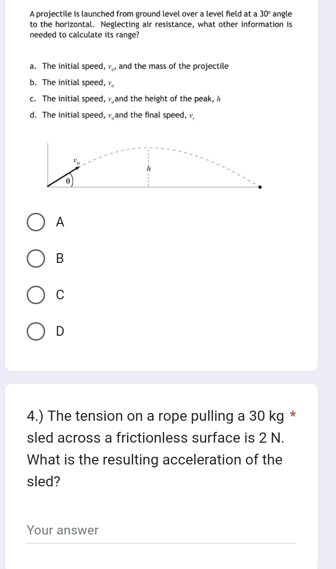 A projectile is launched from ground level over a level field at a 30° angle
to the horizontal. Neglecting air resistance, what other information is
needed to calculate its range?
a. The initial speed, v_0, and the mass of the projectile
b. The initial speed, V_0
c. The initial speed, and the height of the peak, /
d. The initial speed, and the final speed, V_f
v_o
h
θ)
A
B
C
D
4.) The tension on a rope pulling a 30 kg *
sled across a frictionless surface is 2 N.
What is the resulting acceleration of the
sled?
Your answer