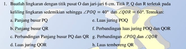 Buatlah lingkaran dengan titik pusat O dan jari-jari 6 cm. Titik P, Q dan R terletak pada 
keliling lingkaran sedemikian sehingga ∠ POQ=40° dan ∠ QOR=60°. Tentukan: 
a. Panjang busur PQ e. Luas juring POQ
b. Panjang busur QR f. Perbandingan luas juring POQ dan QOR
c. Perbandingan Panjang busur PQ dan QR g. Perbandingan ∠ POQ dan ∠ QOR
d. Luas juring QOR h. Luas tembereng QR